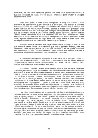 37
especifica, ele tem uma identidade própria com uma cor e som característico, e
qualquer alteração na saúde ou no estado emocional pode mudar a vibração
esclerosando o canal.
Cada canal (nádí) e cada centro energético (chakra) têm formas e cores
diferentes de acordo com quem observa e é observado. Isso explica a aparente
contradição entre os textos antigos. Constantemente observamos a energia dos
outros debaixo do nosso próprio campo, fazendo a nossa visão perceber cores
levemente distorcidas pela nossa própria vibração. Analogamente poderíamos dizer
que se assemelha muito a uma pessoa usando óculos coloridos, se você estiver
usando lentes vermelhas tudo que observar terá um tom avermelhado. Essa
percepção é sujeita também as variações energéticas das outras pessoas a nossa
volta, alguém desenvolvido no Yoga terá um campo maior e mais forte com
colorações diferentes e por vezes mais vibrantes que o normal.
Esse fenômeno é causado pela dispersão de forças do corpo pranico é nele
que temos os canais sutis e um isolamento que evita a perda de energia, mas este
isolamento não é perfeito, existe um constante desperdício e é ele que se manifesta
pelo fenômeno da aura. Esse vazamento é mais intenso nos orifícios naturais e
igualmente nos orifícios acidentais como ferimentos e cicatrizes.
A função do pránáyáma é ampliar a quantidade de prána que circula no
corpo sutil súkshma sharíra e para isso é fundamental que os canais estejam
completamente desobstruídos principalmente os canais idá ou chandra nádí,
pingalá ou súrya nádí e Sushumná ou agni nádí.
Idá (pálido, conforto) possui característica lunar e fria de força centrípeta
que começa na narina negativa descendo helicoidalmente transpassando os chakras
até chegar à base da coluna transportando o apána váyu simbolizado pela cor
branca. Quando o fluxo está ativo neste canal ele induz a passividade, introversão,
concentração e intuição; pingalá (avermelhado, calor) é o canal solar, quente e
ativo de força centrífuga começa na narina positiva descendo helicoidalmente
transpassando os chakras até chegar à base da coluna transportando o prána váyu
simbolizada pela cor vermelha. Quando o fluxo está ativo neste canal ele induz
atividade, extroversão, lógica analítica e objetividade; o terceiro canal Sushumná
(graciosíssima) é o canal central que vai da base da coluna até o topo da cabeça. A
Sushumná também é chamada de Brahma nádí ou samvitti nádí.
Das três o mais importante é o sushumná a nádí central e independente que
percorre o interior da nossa coluna vertebral, que o indiano chama de mêrudanda,
mêru é monte sagrado o "axis mundi", o eixo do mundo na mitologia hindu, e
danda é bastão. Sushumná é um canal composto de três camadas em anéis
concêntricos cuja parte externa possui o mesmo nome, depois a divisão
intermediária vajrá ou vajriní Nadi (canal do raio) e a terceira no miolo chitriní nádí
(canal brilhante) dando a idéia de que é neste canal que yogi desperta a sua
própria consciência chit. Ela inicia no múládhára chakra que é a sede da kundaliní e
sobe até o brahmárandhra, no topo da cabeça, normalmente esta nádí não conduz
nenhum váyu, entra em atividade somente no momento do despertar da shakti
kundaliní que sobe por dentro da coluna em três estágios controlados pelos
granthis. Função a qual os pránáyámas são essenciais nesse processo.
 