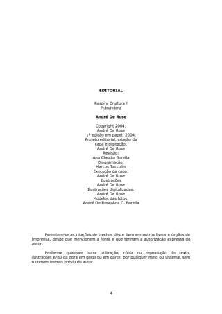 4
EDITORIAL
Respire Criatura !
Pránáyáma
André De Rose
Copyright 2004:
André De Rose
1ª edição em papel, 2004.
Projeto editorial, criação da
capa e digitação:
André De Rose
Revisão:
Ana Claudia Borella
Diagramação:
Marcos Taccolini
Execução da capa:
André De Rose
Ilustrações
André De Rose
Ilustrações digitalizadas:
André De Rose
Modelos das fotos:
André De Rose/Ana C. Borella
Permitem-se as citações de trechos deste livro em outros livros e órgãos de
Imprensa, desde que mencionem a fonte e que tenham a autorização expressa do
autor.
Proíbe-se qualquer outra utilização, cópia ou reprodução do texto,
ilustrações e/ou da obra em geral ou em parte, por qualquer meio ou sistema, sem
o consentimento prévio do autor
 