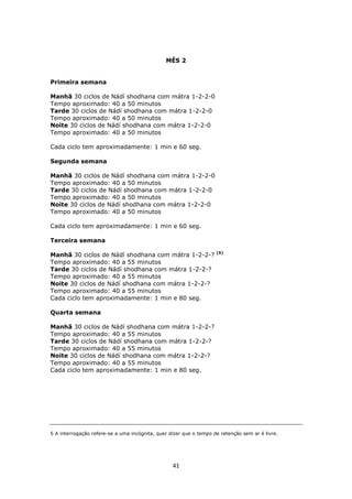 41
MÊS 2
Primeira semana
Manhã 30 ciclos de Nádí shodhana com mátra 1-2-2-0
Tempo aproximado: 40 a 50 minutos
Tarde 30 ciclos de Nádí shodhana com mátra 1-2-2-0
Tempo aproximado: 40 a 50 minutos
Noite 30 ciclos de Nádí shodhana com mátra 1-2-2-0
Tempo aproximado: 40 a 50 minutos
Cada ciclo tem aproximadamente: 1 min e 60 seg.
Segunda semana
Manhã 30 ciclos de Nádí shodhana com mátra 1-2-2-0
Tempo aproximado: 40 a 50 minutos
Tarde 30 ciclos de Nádí shodhana com mátra 1-2-2-0
Tempo aproximado: 40 a 50 minutos
Noite 30 ciclos de Nádí shodhana com mátra 1-2-2-0
Tempo aproximado: 40 a 50 minutos
Cada ciclo tem aproximadamente: 1 min e 60 seg.
Terceira semana
Manhã 30 ciclos de Nádí shodhana com mátra 1-2-2-? (5)
Tempo aproximado: 40 a 55 minutos
Tarde 30 ciclos de Nádí shodhana com mátra 1-2-2-?
Tempo aproximado: 40 a 55 minutos
Noite 30 ciclos de Nádí shodhana com mátra 1-2-2-?
Tempo aproximado: 40 a 55 minutos
Cada ciclo tem aproximadamente: 1 min e 80 seg.
Quarta semana
Manhã 30 ciclos de Nádí shodhana com mátra 1-2-2-?
Tempo aproximado: 40 a 55 minutos
Tarde 30 ciclos de Nádí shodhana com mátra 1-2-2-?
Tempo aproximado: 40 a 55 minutos
Noite 30 ciclos de Nádí shodhana com mátra 1-2-2-?
Tempo aproximado: 40 a 55 minutos
Cada ciclo tem aproximadamente: 1 min e 80 seg.
5 A interrogação refere-se a uma incógnita, quer dizer que o tempo de retenção sem ar é livre.
 