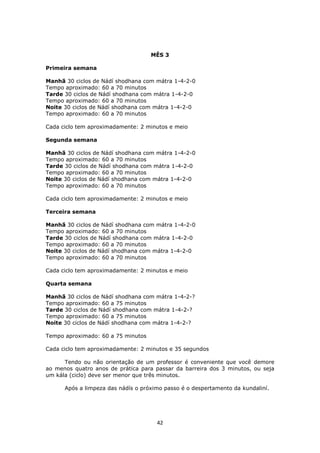 42
MÊS 3
Primeira semana
Manhã 30 ciclos de Nádí shodhana com mátra 1-4-2-0
Tempo aproximado: 60 a 70 minutos
Tarde 30 ciclos de Nádí shodhana com mátra 1-4-2-0
Tempo aproximado: 60 a 70 minutos
Noite 30 ciclos de Nádí shodhana com mátra 1-4-2-0
Tempo aproximado: 60 a 70 minutos
Cada ciclo tem aproximadamente: 2 minutos e meio
Segunda semana
Manhã 30 ciclos de Nádí shodhana com mátra 1-4-2-0
Tempo aproximado: 60 a 70 minutos
Tarde 30 ciclos de Nádí shodhana com mátra 1-4-2-0
Tempo aproximado: 60 a 70 minutos
Noite 30 ciclos de Nádí shodhana com mátra 1-4-2-0
Tempo aproximado: 60 a 70 minutos
Cada ciclo tem aproximadamente: 2 minutos e meio
Terceira semana
Manhã 30 ciclos de Nádí shodhana com mátra 1-4-2-0
Tempo aproximado: 60 a 70 minutos
Tarde 30 ciclos de Nádí shodhana com mátra 1-4-2-0
Tempo aproximado: 60 a 70 minutos
Noite 30 ciclos de Nádí shodhana com mátra 1-4-2-0
Tempo aproximado: 60 a 70 minutos
Cada ciclo tem aproximadamente: 2 minutos e meio
Quarta semana
Manhã 30 ciclos de Nádí shodhana com mátra 1-4-2-?
Tempo aproximado: 60 a 75 minutos
Tarde 30 ciclos de Nádí shodhana com mátra 1-4-2-?
Tempo aproximado: 60 a 75 minutos
Noite 30 ciclos de Nádí shodhana com mátra 1-4-2-?
Tempo aproximado: 60 a 75 minutos
Cada ciclo tem aproximadamente: 2 minutos e 35 segundos
Tendo ou não orientação de um professor é conveniente que você demore
ao menos quatro anos de prática para passar da barreira dos 3 minutos, ou seja
um kála (ciclo) deve ser menor que três minutos.
Após a limpeza das nádís o próximo passo é o despertamento da kundaliní.
 