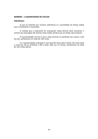 43
NÚMERO – A QUANTIDADE DE CICLOS
(Sámkhya)
O que se entende por número (sámkhya) é a quantidade de tempo (kála)
que o pránáyáma é executado.
À medida que o praticante for avançando nessa técnica deve aumentar o
número de execuções até oitenta ciclos (kála) sempre que se sentar para praticar.
A recomendação mínima é que o faça durante os sandhyas (ao nascer e pôr
do sol), perfazendo um total de 160 ciclos.
E a recomendação avançada é que faça 80 ciclos pela manhã, 80 ciclos após
o meio-dia, 80 ao anoitecer e 80 a meia noite (ou 21 horas), perfazendo um total
de 320 ciclos diários.
 