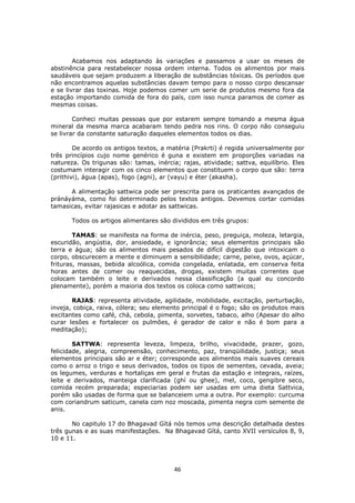 46
Acabamos nos adaptando às variações e passamos a usar os meses de
abstinência para restabelecer nossa ordem interna. Todos os alimentos por mais
saudáveis que sejam produzem a liberação de substâncias tóxicas. Os períodos que
não encontramos aquelas substâncias davam tempo para o nosso corpo descansar
e se livrar das toxinas. Hoje podemos comer um serie de produtos mesmo fora da
estação importando comida de fora do país, com isso nunca paramos de comer as
mesmas coisas.
Conheci muitas pessoas que por estarem sempre tomando a mesma água
mineral da mesma marca acabaram tendo pedra nos rins. O corpo não conseguiu
se livrar da constante saturação daqueles elementos todos os dias.
De acordo os antigos textos, a matéria (Prakrti) é regida universalmente por
três princípios cujo nome genérico é guna e existem em proporções variadas na
natureza. Os trigunas são: tamas, inércia; rajas, atividade; sattva, equilíbrio. Eles
costumam interagir com os cinco elementos que constituem o corpo que são: terra
(prithivi), água (apas), fogo (agni), ar (vayu) e éter (akasha).
A alimentação sattwica pode ser prescrita para os praticantes avançados de
pránáyáma, como foi determinado pelos textos antigos. Devemos cortar comidas
tamasicas, evitar rajasicas e adotar as sattwicas.
Todos os artigos alimentares são divididos em três grupos:
TAMAS: se manifesta na forma de inércia, peso, preguiça, moleza, letargia,
escuridão, angústia, dor, ansiedade, e ignorância; seus elementos principais são
terra e água; são os alimentos mais pesados de difícil digestão que intoxicam o
corpo, obscurecem a mente e diminuem a sensibilidade; carne, peixe, ovos, açúcar,
frituras, massas, bebida alcoólica, comida congelada, enlatada, em conserva feita
horas antes de comer ou reaquecidas, drogas, existem muitas correntes que
colocam também o leite e derivados nessa classificação (a qual eu concordo
plenamente), porém a maioria dos textos os coloca como sattwicos;
RAJAS: representa atividade, agilidade, mobilidade, excitação, perturbação,
inveja, cobiça, raiva, cólera; seu elemento principal é o fogo; são os produtos mais
excitantes como café, chá, cebola, pimenta, sorvetes, tabaco, alho (Apesar do alho
curar lesões e fortalecer os pulmões, é gerador de calor e não é bom para a
meditação);
SATTWA: representa leveza, limpeza, brilho, vivacidade, prazer, gozo,
felicidade, alegria, compreensão, conhecimento, paz, tranqüilidade, justiça; seus
elementos principais são ar e éter; corresponde aos alimentos mais suaves cereais
como o arroz o trigo e seus derivados, todos os tipos de sementes, cevada, aveia;
os legumes, verduras e hortaliças em geral e frutas da estação e integrais, raízes,
leite e derivados, manteiga clarificada (ghí ou ghee), mel, coco, gengibre seco,
comida recém preparada; especiarias podem ser usadas em uma dieta Sattvica,
porém são usadas de forma que se balanceiem uma a outra. Por exemplo: curcuma
com coriandrum saticum, canela com noz moscada, pimenta negra com semente de
anis.
No capitulo 17 do Bhagavad Gítá nós temos uma descrição detalhada destes
três gunas e as suas manifestações. Na Bhagavad Gítá, canto XVII versículos 8, 9,
10 e 11.
 