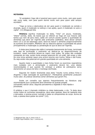 48
MITÁHÁRA
“O verdadeiro Yoga não é possível para quem come muito, nem para quem
não come nada, nem para quem dorme muito nem para quem está sempre
acordado”.
“Yoga se torna a destruidora de dor para quem é moderado na comida e
diversão, quem é moderado no esforço e nas ações, quem é moderado no sono e
vigília”. (11) Bhagavad Gita
Mitáhára significa moderação na dieta, “mita” um pouco, moderado,
“áhára” comida, dieta. Os textos que se referem ao Yoga em sua maioria (são
tantos que nem dá para citar), estão em comum acordo quanto a quantidade de
alimentos que deve ser ingerido pelo praticante (sadhaka), deve deixar sempre
entre 1/3 a 2/3 do estomago vazio. Deve-se reduzir o alimento proporcionalmente
ao aumento da Kundaliní. Mitáhára não se relaciona apenas a quantidade ela pauta
principalmente a moderação ou ponderação do que se deve ser ingerido.
A dieta para limpeza das nádís é composta basicamente de frutas, terminada
esta fase de purificação o praticante vai dedicar-se ao desenvolvimento da
kundaliní, nesse momento devem-se ingerir mais grãos. Os grãos são unidades
compactas de vida, existe muita energia potencial em um grão, dali surge a vida.
De uma única semente nasce uma arvore enorme com tronco, folhas e até frutos.
Ou seja existe vida potencial em grande quantidade em uma semente.
Quanto maior a quantidade e mais fortes forem os exercícios respiratórios
mais cuidados com a alimentação o praticante deverá ter, uma destas
recomendações é que quando for começar a prática de pránáyáma sorva
diariamente um pouco de leite e manteiga clarificada.
Segundo Sri Swámi Sivánanda essa dieta “resulta numa prática firme e
afugenta o tápa (sensação de queimadura)”. Pránáyámas geralmente produzem
muito calor. Ao praticar devemos comer alimentos que gerem frio.
Existe um conselho que aparece frequentemente na literatura yogi
recomendando que o praticante deve alimentar-se quando pingalá
(súryanádí) estiver ativa. Segundo percebemos a digestão é mais rápida e
proveitosa.
O enfatiza o que é chamado mitáhára ou dieta balanceada, e diz, “A dieta deve
conter todos os nutrientes necessários, deve estar gostosa, deve ter bastante leite
e derivados, e precisa prover nutrição a todos os componentes do corpo. Acima de
tudo, a pessoa deve gostar de comer” (12).
11 Bhagavad Gita, Cap. 6, Verso 16 & 17
12 Hatha Yoga Pradípiká. Cap. I. versículo 63.
 