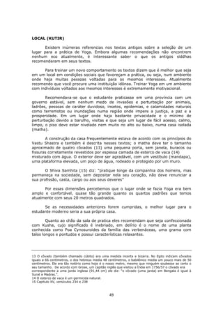 49
LOCAL (KUTIR)
Existem inúmeras referencias nos textos antigos sobre a seleção de um
lugar para a prática de Yoga. Embora algumas recomendações não encontrem
nenhum eco atualmente, é interessante saber o que os antigos siddhas
recomendaram em seus textos.
Para treinar um novo comportamento os textos dizem que é melhor que seja
em um local em condições sociais que favoreçam a prática, ou seja, num ambiente
onde haja muitas pessoas voltadas para os mesmos interesses. Atualmente
recomendo que você procure uma instituição idônea. Treinar Yoga em um ambiente
com indivíduos voltados aos mesmos interesses é extremamente motivacional.
Recomendava-se que o estudante praticasse em uma província com um
governo estável, sem nenhum medo de invasões e perturbação por animais,
ladrões, pessoas de caráter duvidoso, insetos, epidemias, e calamidades naturais
como terremotos ou inundações numa região onde impere a justiça, a paz e a
prosperidade. Em um lugar onde haja bastante privacidade e o mínimo de
perturbação devido a barulho, visitas e que seja um lugar de fácil acesso, calmo,
limpo, o piso deve estar nivelado nem muito no alto ou baixo, numa casa isolada
(matha).
A construção da casa frequentemente estava de acordo com os princípios do
Vastu Shastra e também é descrita nesses textos; o matha deve ter o tamanho
aproximado de quatro côvados (13) uma pequena porta, sem janela, buracos ou
fissuras corretamente revestidos por espessa camada de esterco de vaca (14)
misturado com água. O exterior deve ser agradável, com um vestíbulo (mandapa),
uma plataforma elevada, um poço de água, rodeado e protegido por um muro.
O Shiva Samhita (15) diz: “pratique longe da companhia dos homens, mas
permaneça na sociedade, sem depositar nela seu coração, não deve renunciar a
sua profissão, casta, cargo ou aos seus deveres”
Por essas dimensões percebemos que o lugar onde se fazia Yoga era bem
amplo e confortável, quase tão grande quanto os quartos padrões que temos
atualmente com seus 20 metros quadrados.
Se as necessidades anteriores forem cumpridas, o melhor lugar para o
estudante moderno seria a sua própria casa.
Quanto ao chão da sala de pratica eles recomendam que seja confeccionado
com Kusha, cujo significado é inebriado, em delírio é o nome de uma planta
conhecida como Poa Cynosuroides da família das verbenáceas, uma grama com
talos longos e pontudos e possui características relaxantes.
13 O côvado (também chamado cúbito) era uma medida incerta e bizarra. No Egito indicam côvados
iguais a 66 centímetros, o dos hebreus media 48 centímetros, o babilônico media um pouco mais de 50
centímetros. Ele era tão notório como hoje é o nosso metro, mesmo que ninguém soubesse ao certo o
seu tamanho. De acordo com Grose, um capitão inglês que visitou a Índia em 1756/57 o côvado era
correspondente a uma jarda inglesa (91,44 cm) ele diz: “o côvado (uma jarda) em Bengala é igual à
Surat e Madras.”.
14 O esterco de vaca é um germicida natural.
15 Capitulo XV, versículos 234 e 238
 