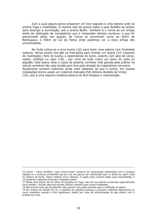 50
Com a qual alguns povos preparam um licor sagrado e uma esteira onde se
pratica Yoga e meditação. O mesmo tipo de grama sobre a qual Buddha se sentou
para alcançar a iluminação, sob a árvore Bodhi. Também é o nome de um antigo
estilo de edificação de monastérios que o Imperador Ashoka construiu e que foi
patrocinado pelos reis guptas. As ruínas se encontram cerca de 62km de
Bodhygaya, e 90km ao sul de Patna onde podemos ver a mais antiga das
universidades.
Na Índia utiliza-se a erva kusha (16) para fazer uma esteira com finalidade
isolante. Vários textos nos dão as instruções para montar um ásana (17) (assento
de meditação), feito de kusha, e dependendo do texto, coberto com pele de cervo,
veado, antílope ou tigre (18) , por cima de tudo cubra um pano de seda ou
algodão. Este ásana isola o corpo da potente corrente vital gerada pela prática na
coluna vertebral não seja levada para fora pela atração do magnetismo terrestre.
Atualmente existem materiais ainda mais isolantes do que o kusha, em nossas
instalações temos usado um material chamado EVA (Etileno Acetato de Vinila)
(19), que é uma espuma sintética atóxica de fácil limpeza e manutenção.
16 Kusha - nome científico, "poa cynosuroides" pertence às verbenaceæ relacionado com a verbena
hastata ou a verbena urticaefolia que por sua vez parece ser relacionado aqui no Brasil ao capim cidró
ou cidreira da horta. Talvez melissa (erva cidreira). É usado como assento pelas suas propriedades, é
um poderoso relaxante muscular e desperta siddhi.
17 Nesse caso ásana não se refere às posições do Yoga, mas sim ao assento construído especialmente
para meditar, contudo algumas escolas utilizam também para outras finalidades.
18 Não precisa dizer que atualmente não usamos mais esses animais para a confecção do ásana.
19 No começo da década de 70, a indústria de calçados começou a procurar materiais alternativos ao
couro acabaram usando o EVA copolímero, obtido por meio da polimerização do gás etileno com o
acetato de vinila.
 