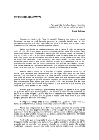 51
CONSCIÊNCIA (CHAITANYA)
“Um yogi não é melhor do que ninguém,
mas tem o dever de ser melhor do que é”!
André DeRose
Quando os mestres de Yoga do passado falavam que manter a mente
focalizada no que se está fazendo aumenta o resultado daquilo que se faz,
pensava-se que era um mero efeito placebo. Hoje já se sabe que o corpo reage
imediatamente a tudo que se passa na nossa cabeça.
Existe uma legião de pessoas pregando que a mente é tudo, ela comanda
tudo, só que não é bem assim. A mente sozinha não faz nada, não adianta falar
para o braço ficar forte, é necessário exercitá-lo. Não adianta pensar na mudança é
preciso por em prática, a vontade é necessária, mas de nada serve vontade sem
ação. Nós temos uma auto-imagem muito forte, cada um de nós recebeu uma série
de instruções, educação, uma linguagem para comunicação. Somos aquilo que
alimentou nossa mente, em outras palavras somos as expectativas dos outros.
Carinhosamente seus pais decidiram que tipo de informações você deveria receber,
que filmes poderia ver, que livros poderia ler, que grupo social deveria freqüentar,
mais tarde você precisou se adequar a sociedade e absorver certos valores.
Passou a ser o "fulano de tal" que fala português, que gosta de um tipo de
roupa, que freqüenta um determinado tipo de lugar, que gosta de um estilo
musical, com um sotaque regional, que torce para um esporte específico. Sempre
que você se afasta de quaisquer uns desses itens que lhe definem como essa
pessoa, você arranja um jeito de retornar ao ponto de conforto um lugar que está
em conformidade com aquilo que você acredita ser. Isso significa que se você
imagina que é uma pessoa sem alongamento, o que acontece é que mesmo que
você treine, a sua mente vai lhe sabotar.
Mesmo que você consiga a performance desejada irá perdê-la mais rápido
do que uma pessoa que acredita possuir. Até por que é como você se reconhece ou
seja é a sua auto-imagem. Se você não mudar interiormente nada mudará do lado
de fora também. O mundo que se passa a nossa volta nada mais é que uma
simples projeção da nossa consciência.
A imaginação chega onde a nossa vontade para. Quer ver? “Então vai aí...
Pare a digestão! Diminua os seus batimentos cardíacos! Não deu não é”?
Aquilo que imaginamos é tão forte que quando estamos no cinema vendo
um filme de ação nos pegamos freando o carro no lugar do ator, ou pulando de
susto num filme de suspense. Se monitorar o corpo nesses instantes algo mudou,
desde o nível das tensões musculares até pressão sanguínea, batimentos cardíacos
e liberação de hormônios na circulação.
Mostrando que a imaginação é uma das ferramentas mais úteis no Yoga.
Freqüentemente ouvimos numa aula de Yoga sobre localizar a consciência. Já foi
provado que se exercitar sem prestar atenção no exercício quase não produz
mudanças, enquanto alguém correndo numa esteira ergométrica concentrado
 