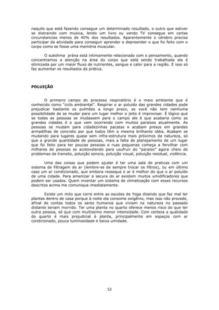 52
naquilo que está fazendo consegue um determinado resultado, o outro que estiver
se distraindo com musica, lendo um livro ou vendo TV consegue em certas
circunstancias menos de 40% dos resultados. Aparentemente o cérebro precisa
participar da atividade para conseguir aprender e depreender o que foi feito com o
corpo como se fosse uma memória muscular.
O sukshma prána está intimamente relacionado com o pensamento, quando
concentramos a atenção na área do corpo que está sendo trabalhada ela é
otimizada por um maior fluxo de nutrientes, sangue e calor para a região. E isso só
faz aumentar os resultados da prática.
POLUIÇÃO
O primeiro campo do processo respiratório é o meio ambiente que é
conhecido como “ciclo ambiental”. Respirar o ar poluído das grandes cidades pode
prejudicar bastante os pulmões a longo prazo, se você não tem nenhuma
possibilidade de se mudar para um lugar melhor o jeito é improvisar. É lógico que
se todas as pessoas se mudassem para o campo ele é que acabaria como as
grandes cidades é o que vem ocorrendo com muitos paraísos atualmente. As
pessoas se mudam para cidadezinhas pacatas e acabam presos em grandes
armadilhas de concreto por que todos têm a mesma brilhante idéia. Acabam se
mudando para lugares quase sem infra-estrutura mais próximos da natureza, só
que a grande quantidade de pessoas, mais a falta de planejamento de um lugar
que foi feito para ter poucas pessoas e ruas pequenas começa a fervilhar com
milhares de pessoas se acotovelando para usufruir do “paraíso” agora cheio de
problemas de transito, poluição sonora, poluição visual, poluição residual, violência.
Uma das coisas que podem ajudar é ter uma sala de praticas com um
sistema de filtragem de ar (lembre-se de sempre trocar os filtros), ou em último
caso um ar condicionado, que embora resseque o ar é melhor do que o ar poluído
de uma cidade. Para amenizar a secura do ar existem muitos umidificadores que
podem ser usados. Quem inventar um sistema de climatização com esses recursos
descritos acima me comunique imediatamente.
Existe um mito que corre entre as escolas de Yoga dizendo que faz mal ter
plantas dentro de casa porque à noite ela consome oxigênio, mas isso não procede,
afinal de contas todos os seres humanos que viviam na natureza no passado
distante teriam morrido. Ter uma planta no quarto oferece menos risco do que ter
outra pessoa, só que com muitíssimo menor intensidade. Com certeza a qualidade
do quarto é mais prejudicial à planta, principalmente em espaços com ar
condicionado, pouca luminosidade e baixa umidade.
 