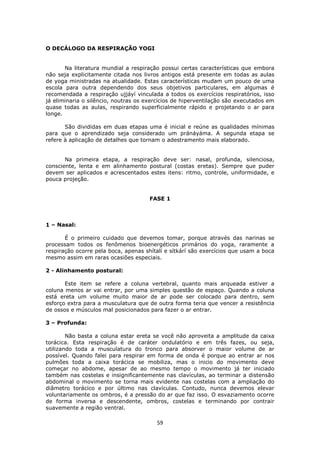 59
O DECÁLOGO DA RESPIRAÇÃO YOGI
Na literatura mundial a respiração possui certas características que embora
não seja explicitamente citada nos livros antigos está presente em todas as aulas
de yoga ministradas na atualidade. Estas características mudam um pouco de uma
escola para outra dependendo dos seus objetivos particulares, em algumas é
recomendada a respiração ujjáyí vinculada a todos os exercícios respiratórios, isso
já eliminaria o silêncio, noutras os exercícios de hiperventilação são executados em
quase todas as aulas, respirando superficialmente rápido e projetando o ar para
longe.
São divididas em duas etapas uma é inicial e reúne as qualidades mínimas
para que o aprendizado seja considerado um pránáyáma. A segunda etapa se
refere à aplicação de detalhes que tornam o adestramento mais elaborado.
Na primeira etapa, a respiração deve ser: nasal, profunda, silenciosa,
consciente, lenta e em alinhamento postural (costas eretas). Sempre que puder
devem ser aplicados e acrescentados estes itens: ritmo, controle, uniformidade, e
pouca projeção.
FASE 1
1 – Nasal:
É o primeiro cuidado que devemos tomar, porque através das narinas se
processam todos os fenômenos bioenergéticos primários do yoga, raramente a
respiração ocorre pela boca, apenas shítalí e sítkárí são exercícios que usam a boca
mesmo assim em raras ocasiões especiais.
2 - Alinhamento postural:
Este item se refere a coluna vertebral, quanto mais arqueada estiver a
coluna menos ar vai entrar, por uma simples questão de espaço. Quando a coluna
está ereta um volume muito maior de ar pode ser colocado para dentro, sem
esforço extra para a musculatura que de outra forma teria que vencer a resistência
de ossos e músculos mal posicionados para fazer o ar entrar.
3 – Profunda:
Não basta a coluna estar ereta se você não aproveita a amplitude da caixa
torácica. Esta respiração é de caráter ondulatório e em três fazes, ou seja,
utilizando toda a musculatura do tronco para absorver o maior volume de ar
possível. Quando falei para respirar em forma de onda é porque ao entrar ar nos
pulmões toda a caixa torácica se mobiliza, mas o inicio do movimento deve
começar no abdome, apesar de ao mesmo tempo o movimento já ter iniciado
também nas costelas e insignificantemente nas clavículas, ao terminar a distensão
abdominal o movimento se torna mais evidente nas costelas com a ampliação do
diâmetro torácico e por último nas clavículas. Contudo, nunca devemos elevar
voluntariamente os ombros, é a pressão do ar que faz isso. O esvaziamento ocorre
de forma inversa e descendente, ombros, costelas e terminando por contrair
suavemente a região ventral.
 