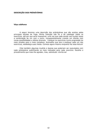 62
DESCRIÇÃO DOS PRÁNÁYÁMAS
Váyu sádhana
A seguir teremos uma descrição dos pránáyámas que são aceitos pelas
principais escolas de Yoga. Minha intenção não foi a de catalogar todos os
exercícios, até por que seria impossível, uma vez que cada escola usa muitas vezes
a combinação de um com o outro, conseqüentemente criando um híbrido com
novas possibilidades e efeitos diversos. Coloquei os exercícios numa progressão do
mais simples para o mais complexo. Aconselho que leia e pratique cada um dos
exercícios, estabeleça suas metas. Comece agora mesmo enquanto faz essa leitura!
Citei também algumas mudrás e ásanas que poderiam ser executados com
cada pránáyáma sublinhando os mais indicados para cada exercício. Escolha o
procedimento que mais lhe agradar, mas, sobretudo: divirta-se!
 