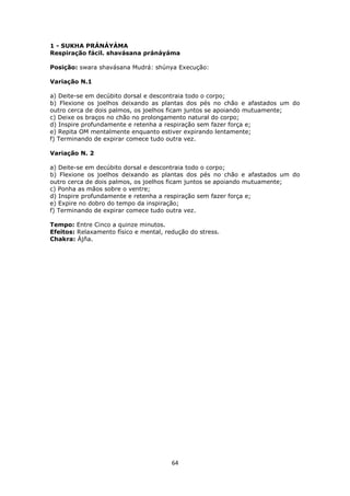 64
1 - SUKHA PRÁNÁYÁMA
Respiração fácil. shavásana pránáyáma
Posição: swara shavásana Mudrá: shúnya Execução:
Variação N.1
a) Deite-se em decúbito dorsal e descontraia todo o corpo;
b) Flexione os joelhos deixando as plantas dos pés no chão e afastados um do
outro cerca de dois palmos, os joelhos ficam juntos se apoiando mutuamente;
c) Deixe os braços no chão no prolongamento natural do corpo;
d) Inspire profundamente e retenha a respiração sem fazer força e;
e) Repita OM mentalmente enquanto estiver expirando lentamente;
f) Terminando de expirar comece tudo outra vez.
Variação N. 2
a) Deite-se em decúbito dorsal e descontraia todo o corpo;
b) Flexione os joelhos deixando as plantas dos pés no chão e afastados um do
outro cerca de dois palmos, os joelhos ficam juntos se apoiando mutuamente;
c) Ponha as mãos sobre o ventre;
d) Inspire profundamente e retenha a respiração sem fazer força e;
e) Expire no dobro do tempo da inspiração;
f) Terminando de expirar comece tudo outra vez.
Tempo: Entre Cinco a quinze minutos.
Efeitos: Relaxamento físico e mental, redução do stress.
Chakra: Ájña.
 