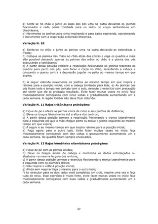 67
a) Sente-se no chão e junte as solas dos pés uma na outra deixando os joelhos
flexionados e cada perna tombada para os lados do corpo sentando-se em
bhadrásana;
b) Movimente os joelhos para cima inspirando e para baixo expirando, coordenando
o movimento com a respiração acelerada bhastrika.
Variação N. 10
a) Sente-se no chão e junte as pernas uma na outra deixando-as estendidas a
frente;
b) Coloque as palmas das mãos no chão atrás das costas e erga os quadris o mais
alto possível deixando apenas as palmas das mãos no chão e a planta dos pés
executando o katikásana;
c) A partir dessa posição comece a respiração flexionando os joelhos trazendo os
quadris para perto dos pés, sem tocar o corpo no chão, levantando a cabeça e
colocando o queixo contra a depressão jugular no peito ao mesmo tempo em que
expira;
d) A seguir estenda novamente os joelhos ao mesmo tempo em que inspira e
retorna para a posição inicial, com a cabeça tombada para trás; e) As plantas dos
pés ficam todo o tempo em contato com o solo, execute o exercício com precaução
até sentir que ele já produziu resultado. Evite fazer muitas vezes no inicio faça
moderadamente começando com cinco voltas e gradualmente aumentando um a
cada semana. A região lombar não deve ficar dolorida.
Variação N. 11 Rajas trikônásana pránáyáma
a) Fique de pé e afaste as pernas cerca de cinco a seis palmos de distância;
b) Eleve os braços lateralmente até a altura dos ombros;
c) A partir dessa posição comece a respiração flexionando o tronco lateralmente
para a esquerda até que a mão chegue perto ou toque o joelho esquerdo ao mesmo
tempo em que expira;
d) A seguir e ao mesmo tempo em que inspira retorne para a posição inicial;
e) Faça agora para o outro lado. Evite fazer muitas vezes no inicio faça
moderadamente começando com dez voltas e gradualmente aumentando um a
cada semana. Os quadris ficam sempre encaixados.
Variação N. 12 Rajas kúmbhaka nitambásana pránáyáma
a) Fique de pé com as pernas unidas;
b) Eleve os braços acima da cabeça e mantenha os dedos entrelaçados ou
afastados na mesma largura dos ombros;
c) A partir dessa posição comece o exercício flexionando o tronco lateralmente para
a esquerda com os pulmões cheios;
d) Não respire e volte à posição inicial;
e) Ainda sem respirar faça o mesmo para o outro lado;
f) Ao executar para os dois lados você completou um ciclo, respire uma vez e faça
tudo de novo. Esse exercício é muito forte, evite fazer muitas vezes no inicio faça
moderadamente começando com duas voltas e gradualmente aumentando um a
cada semana.
 