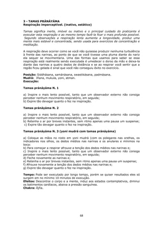 68
3 - TAMAS PRÁNÁYÁMA
Respiração imperceptível. (inativo, estático)
Tamas significa inerte, imóvel ou inativo e o principal cuidado do praticante é
executar esta respiração e ao mesmo tempo fazê-la ficar o mais profunda possível.
Segundo observações a respiração lenta aumenta a longevidade, produz uma
mente mais estável e concentrada, sendo usada para exercícios de concentração e
meditação.
A respiração deve ocorrer como se você não quisesse produzir nenhuma turbulência
à frente das narinas, ao ponto de que se você tivesse uma pluma diante do nariz
ela sequer se movimentaria. Uma das formas que usamos para saber se essa
respiração está realmente sendo executada é umedecer o dorso da mão e deixa-la
diante das narinas a quatro dedos de distância e se ao respirar você sentir que a
região ficou gelada é sinal que você não conseguiu êxito no exercício.
Posição: Siddhásana, samánásana, swastikásana, padmásana.
Mudrá: Jñana, mukula, yoni, atman.
Execução:
Tamas pránáyáma N. 1
a) Inspire o mais lento possível, tanto que um observador externo não consiga
perceber nenhum movimento respiratório, em seguida;
b) Expire tão devagar quanto o fez na inspiração.
Tamas pránáyáma N. 2
a) Inspire o mais lento possível, tanto que um observador externo não consiga
perceber nenhum movimento respiratório, em seguida;
b) Retenha o ar por breves instantes, sem ritmo apenas uma pausa um suspense;
c) Expire tão devagar quanto o fez na inspiração.
Tamas pránáyáma N. 3 (yoni mudrá com tamas pránáyáma)
a) Coloque as mãos no rosto em yoni mudrá (com os polegares nas orelhas, os
indicadores nos olhos, os dedos médios nas narinas e os anulares e mínimos na
boca:
b) Para começar a respirar afrouxe a tenção dos dedos médios nas narinas e;
c) Inspire o mais lento possível, tanto que um observador externo não consiga
perceber nenhum movimento respiratório, em seguida;
d) Feche novamente as narinas e;
e) Retenha o ar por breves instantes, sem ritmo apenas uma pausa um suspense;
f) Afrouxe novamente a tenção dos dedos médios nas narinas e;
g) Expire tão devagar quanto o fez na inspiração.
Tempo: Pode ser executado por longo tempo, porém se quiser resultados eles só
surgem em no mínimo 10 minutos de execução.
Efeitos: Descontrai o corpo e a mente, induz aos estados contemplativos, diminui
os batimentos cardíacos, abaixa a pressão sanguínea.
Chakra: Ájña.
 