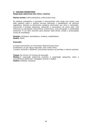 69
4 - ADHAMA PRÁNÁYÁMA
Respiração abdominal sem ritmo. (ventre)
Outros nomes: ardha pránáyáma, ardha prána kriyá.
No adhama pránáyáma a expiração é naturalmente mais longa isso produz uma
ação sedativa sobre o sistema nervoso alterando o metabolismo via estimulo
vagotônico, fazendo os batimentos cardíacos diminuírem seu ritmo e velocidade,
diminuindo a pressão sanguínea, relaxando a musculatura do corpo todo. Isso
influencia as percepções transmitindo autocontrole, auto-percepção e estabilidade
emocional. É um bom exercício para pessoas hiper-ativas, tensas e preocupadas
(ciclos de ansiedade).
Posição: Vajrásana, samánásana, virásana, swastikásana.
Mudrá: Jñana.
Execução:
a) Inspire permitindo um movimento abdominal para fora;
b) Retenha o ar por alguns segundos, sem contar ritmo;
c) Expire retraindo o abdômen, procurando esvaziar os pulmões o máximo possível.
Tempo: No mínimo 10 minutos de execução.
Efeitos: A respiração abdominal aumenta a oxigenação sanguínea, reduz a
circunferência abdominal, massageia vísceras e órgãos.
Chakra: Anáhata, manipura.
 
