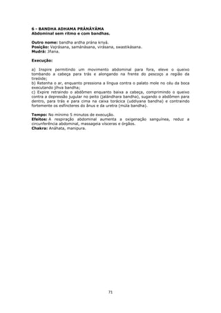 71
6 - BANDHA ADHAMA PRÁNÁYÁMA
Abdominal sem ritmo e com bandhas.
Outro nome: bandha ardha prána kriyá.
Posição: Vajrásana, samánásana, virásana, swastikásana.
Mudrá: Jñana.
Execução:
a) Inspire permitindo um movimento abdominal para fora, eleve o queixo
tombando a cabeça para trás e alongando na frente do pescoço a região da
tireóide;
b) Retenha o ar, enquanto pressiona a língua contra o palato mole no céu da boca
executando jíhva bandha;
c) Expire retraindo o abdômen enquanto baixa a cabeça, comprimindo o queixo
contra a depressão jugular no peito (jalándhara bandha), sugando o abdômen para
dentro, para trás e para cima na caixa torácica (uddiyana bandha) e contraindo
fortemente os esfíncteres do ânus e da uretra (múla bandha).
Tempo: No mínimo 5 minutos de execução.
Efeitos: A respiração abdominal aumenta a oxigenação sanguínea, reduz a
circunferência abdominal, massageia vísceras e órgãos.
Chakra: Anáhata, manipura.
 