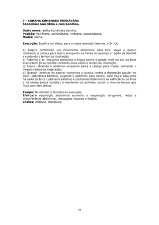 72
7 - ADHAMA KÚMBHAKA PRÁNÁYÁMA
Abdominal com ritmo e com bandhas.
Outro nome: ardha kúmbhaka bandha.
Posição: Vajrásana, samánásana, virásana, swastikásana.
Mudrá: Jñana.
Execução: Escolha um ritmo, para o nosso exemplo faremos 1-2-1-2;
a) Inspire permitindo um movimento abdominal para fora, eleve o queixo
tombando a cabeça para trás e alongando na frente do pescoço a região da tireóide
e contando o tempo da inspiração;
b) Retenha o ar, enquanto pressiona a língua contra o palato mole no céu da boca
executando jíhva bandha contando duas vezes o tempo da inspiração;
c) Expire retraindo o abdômen enquanto baixa a cabeça para frente, contando o
mesmo tempo da inspiração;
d) Quando terminar de expirar comprima o queixo contra a depressão jugular no
peito (jalándhara bandha), sugando o abdômen para dentro, para trás e para cima
na caixa torácica (uddiyana bandha) e contraindo fortemente os esfíncteres do ânus
e da uretra (múla bandha) e mantenha os pulmões vazios o mesmo tempo que
ficou com eles cheios.
Tempo: No mínimo 5 minutos de execução.
Efeitos: A respiração abdominal aumenta a oxigenação sanguínea, reduz a
circunferência abdominal, massageia vísceras e órgãos.
Chakra: Anáhata, manipura.
 