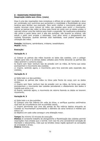 73
8 - MADHYAMA PRÁNÁYÁMA
Respiração média sem ritmo. (meio)
Essa é uma das respirações mais complexas e difíceis de se obter resultado e deve
ser combinada com exercícios que aumentem a mobilidade e flexibilidade da caixa
torácica para facilitar sua execução. Para sentir melhor o movimento podem ser
usados recursos como colocar as mãos nas costelas para sentir o movimento,
colocar as palmas das mãos no tórax pela frente do corpo com os dedos unidos, e
vale até colocar uma fita métrica para medir a expansão. No madhyama pránáyáma
não utilize a parte baixa nem a alta dos pulmões, não levante os ombros, não
estufe o peito nem projete o estomago, você deve sentir o alargamento das
costelas flutuantes, quando dominar esta habilidade, você poderá dispensar a
utilização das mãos.
Posição: Vajrásana, samánásana, virásana, swastikásana.
Mudrá: Jñana.
Execução:
Variação N. 1
a) Colocar as palmas das mãos tocando os lados das costelas, com o polegar
voltado para trás e os demais dedos voltados para frente deixando as palmas das
mãos sentirem o contorno ósseo;
b) Expire sem fazer nenhum tipo de pressão com as mãos, de forma que estas
acompanhem o movimento das costelas;
c) Inspire, sentindo agora, o movimento para fora exercido pela expansão das
costelas;
Variação N. 2
a) Solte todo o ar dos pulmões;
b) Coloque as palmas das mãos no tórax pela frente do corpo com os dedos
unidos;
c) Inspire sem fazer nenhum tipo de pressão com as mãos, de forma que estas
acompanhem o movimento das costelas percebendo o afastamento dos dedos à
medida que entra o ar;
d) Expire, sentindo agora, o movimento de retorno fazendo os dedos se tocarem
novamente;
Variação N. 3
a) Solte todo o ar dos pulmões;
b) Coloque uma fita métrica em volta do tórax, e verifique quantos centímetros
você tem de circunferência com os pulmões vazios;
c) Inspire permitindo que uma das pontas da fita métrica deslize enquanto as
costelas se movimentam aumentando o diâmetro da caixa torácica à medida que
entra o ar;
d) Objetivo em cada volta conseguir uma dilatação maior.
Tempo: No mínimo 15 minutos de execução.
Efeitos: O constante trabalho de alongamento e flexibilização das costelas permite
respirações mais amplas que o normal. Com isso há uma considerável sensação de
liberdade e relaxamento, visto que as tensões nessa região agravam as sensações
de ansiedade e stress.
Chakra: Anáhata.
 