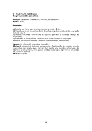 74
9 - MADHYAMA KÚMBHAKA
Respiração média com ritmo.
Posição: Vajrásana, samánásana, virásana, swastikásana.
Mudrá: Jñana.
Execução:
a) Escolha um ritmo, para o nosso exemplo faremos 1-2-1-0;
b) Proceda como no exercício anterior (madhyama pránáyáma) usando a variação
numero 1 ou 2;
c) Inspire permitindo o movimento das costelas para fora e contando o tempo da
inspiração;
d) Retenha o ar nos pulmões, contando duas vezes o tempo da inspiração;
e) Expire retraindo as costelas, contando o mesmo tempo da inspiração.
Tempo: No mínimo 15 minutos de execução.
Efeitos: O constante trabalho de alongamento e flexibilização das costelas permite
respirações mais amplas que o normal. Com isso há uma considerável sensação de
liberdade e relaxamento, visto que as tensões nessa região agravam as sensações
de ansiedade e stress.
Chakra: Anáhata.
 