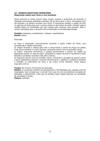 75
10 - BANDHA MADHYAMA PRÁNÁYÁMA
Respiração média sem ritmo e com bandhas.
Neste exercício é muito comum fazer errado, quando o praticante vai executar a
retenção executando jalándhara bandha não se deve abrir a boca. Permaneça com
ela fechada e os dentes cerrados sem força. É importante alongar a região cervical
no pescoço lá atrás para que o queixo possa se aproximar do peito. Existem alguns
cordões feitos de Rudráksha que são usados para otimizar essa pressão. Essa e
outras indicações para a semente são encontradas no Rurákshopanishada.
Posição: Vajrásana, samánásana, virásana, swastikásana.
Mudrá: Jñana.
Execução:
a) Faça a respiração movimentando somente a parte média do tórax, que
corresponde à região intercostal;
b) Inspire levando a cabeça para trás e empurrando a ponta da língua no palato
mole (jíhva bandha) e a boca fechada, enquanto estiver com os pulmões cheios;
c) Expire, enquanto movimenta a cabeça aproximando o queixo da região da
depressão jugular no alto do peito, alongando a região cervical e mantenha a boca
fechada e os dentes cerrados (não abra a boca);
d) Enquanto estiver com os pulmões vazios, mantenha a pressão do queixo contra
o peito (jalándhara bandha), contraia intensamente o abdômen (uddiyana bandha)
e também os esfíncteres do ânus e da uretra (múla bandha). Fique alguns
segundos sem ar.
Tempo: No mínimo 15 minutos de execução.
Efeitos: O constante trabalho de alongamento e flexibilização das costelas permite
respirações mais amplas que o normal. Com isso há uma considerável sensação de
liberdade e relaxamento, visto que as tensões nessa região agravam as sensações
de ansiedade e stress.
Chakra: Anáhata.
 