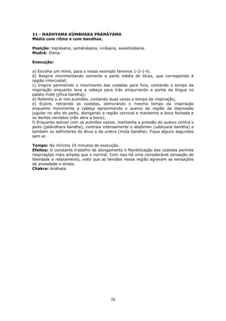 76
11 - MADHYAMA KÚMBHAKA PRÁNÁYÁMA
Média com ritmo e com bandhas.
Posição: Vajrásana, samánásana, virásana, swastikásana.
Mudrá: Jñana.
Execução:
a) Escolha um ritmo, para o nosso exemplo faremos 1-2-1-0;
b) Respire movimentando somente a parte média do tórax, que corresponde à
região intercostal;
c) Inspire permitindo o movimento das costelas para fora, contando o tempo da
inspiração enquanto leva a cabeça para trás empurrando a ponta da língua no
palato mole (jíhva bandha);
d) Retenha o ar nos pulmões, contando duas vezes o tempo da inspiração;
e) Expire, retraindo as costelas, demorando o mesmo tempo da inspiração
enquanto movimenta a cabeça aproximando o queixo da região da depressão
jugular no alto do peito, alongando a região cervical e mantenha a boca fechada e
os dentes cerrados (não abra a boca);
f) Enquanto estiver com os pulmões vazios, mantenha a pressão do queixo contra o
peito (jalándhara bandha), contraia intensamente o abdômen (uddiyana bandha) e
também os esfíncteres do ânus e da uretra (múla bandha). Fique alguns segundos
sem ar.
Tempo: No mínimo 15 minutos de execução.
Efeitos: O constante trabalho de alongamento e flexibilização das costelas permite
respirações mais amplas que o normal. Com isso há uma considerável sensação de
liberdade e relaxamento, visto que as tensões nessa região agravam as sensações
de ansiedade e stress.
Chakra: Anáhata.
 