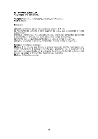78
13 - UTTAMA KÚMBHAKA
Respiração alta com ritmo.
Posição: Vajrásana, samánásana, virásana, swastikásana.
Mudrá: Jñana.
Execução:
a) Escolha um ritmo, para o nosso exemplo faremos 1-2-1-0;
b) Movimentando somente a parte superior do tórax, que corresponde à região
subclavicular;
c) Inspire (mantenha os músculos abdominais e intercostais contraídos) permitindo
o movimento dos ombros para cima, contando o tempo da inspiração;
d) Retenha o ar nos pulmões, contando duas vezes o tempo da inspiração;
e) Expire, abaixando os ombros, demorando o mesmo tempo da inspiração.
Tempo: 5 minutos de execução.
Efeitos: O movimento dos ombros e cintura escapular permite respirações com
maior profundidade. E sensação descrita pelos praticantes que a desenvolvem é
como se você tivesse tirado um grande peso dos ombros. Reduzindo as tensões nos
ombros e pescoço, e diminuindo a freqüência de torcicolos.
Chakra: Vishuddha, anáhata.
 