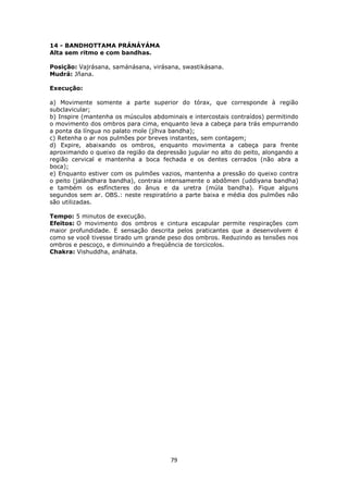 79
14 - BANDHOTTAMA PRÁNÁYÁMA
Alta sem ritmo e com bandhas.
Posição: Vajrásana, samánásana, virásana, swastikásana.
Mudrá: Jñana.
Execução:
a) Movimente somente a parte superior do tórax, que corresponde à região
subclavicular;
b) Inspire (mantenha os músculos abdominais e intercostais contraídos) permitindo
o movimento dos ombros para cima, enquanto leva a cabeça para trás empurrando
a ponta da língua no palato mole (jíhva bandha);
c) Retenha o ar nos pulmões por breves instantes, sem contagem;
d) Expire, abaixando os ombros, enquanto movimenta a cabeça para frente
aproximando o queixo da região da depressão jugular no alto do peito, alongando a
região cervical e mantenha a boca fechada e os dentes cerrados (não abra a
boca);
e) Enquanto estiver com os pulmões vazios, mantenha a pressão do queixo contra
o peito (jalándhara bandha), contraia intensamente o abdômen (uddiyana bandha)
e também os esfíncteres do ânus e da uretra (múla bandha). Fique alguns
segundos sem ar. OBS.: neste respiratório a parte baixa e média dos pulmões não
são utilizadas.
Tempo: 5 minutos de execução.
Efeitos: O movimento dos ombros e cintura escapular permite respirações com
maior profundidade. E sensação descrita pelos praticantes que a desenvolvem é
como se você tivesse tirado um grande peso dos ombros. Reduzindo as tensões nos
ombros e pescoço, e diminuindo a freqüência de torcicolos.
Chakra: Vishuddha, anáhata.
 