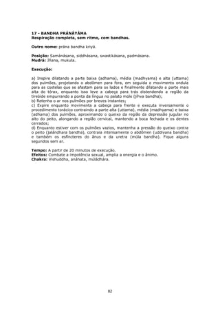 82
17 - BANDHA PRÁNÁYÁMA
Respiração completa, sem ritmo, com bandhas.
Outro nome: prána bandha kriyá.
Posição: Samánásana, siddhásana, swastikásana, padmásana.
Mudrá: Jñana, mukula.
Execução:
a) Inspire dilatando a parte baixa (adhama), média (madhyama) e alta (uttama)
dos pulmões, projetando o abdômen para fora, em seguida o movimento ondula
para as costelas que se afastam para os lados e finalmente dilatando a parte mais
alta do tórax, enquanto isso leve a cabeça para trás distendendo a região da
tireóide empurrando a ponta da língua no palato mole (jíhva bandha);
b) Retenha o ar nos pulmões por breves instantes;
c) Expire enquanto movimenta a cabeça para frente e executa inversamente o
procedimento torácico contraindo a parte alta (uttama), média (madhyama) e baixa
(adhama) dos pulmões, aproximando o queixo da região da depressão jugular no
alto do peito, alongando a região cervical, mantendo a boca fechada e os dentes
cerrados;
d) Enquanto estiver com os pulmões vazios, mantenha a pressão do queixo contra
o peito (jalándhara bandha), contraia intensamente o abdômen (uddiyana bandha)
e também os esfíncteres do ânus e da uretra (múla bandha). Fique alguns
segundos sem ar.
Tempo: A partir de 20 minutos de execução.
Efeitos: Combate a impotência sexual, amplia a energia e o ânimo.
Chakra: Vishuddha, anáhata, múládhára.
 