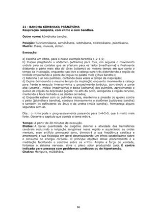 86
21 - BANDHA KÚMBHAKA PRÁNÁYÁMA
Respiração completa, com ritmo e com bandhas.
Outro nome: kúmbhaka bandha.
Posição: Sushumnásana, samánásana, siddhásana, swastikásana, padmásana.
Mudrá: Jñana, mukula, atman.
Execução:
a) Escolha um ritmo, para o nosso exemplo faremos 1-2-1-0;
b) Inspire projetando o abdômen (adhama) para fora, em seguida o movimento
ondula para as costelas que se afastam para os lados (madhyama) e finalmente
dilatando a parte mais alta do tórax (uttama) ao mesmo tempo em que conta o
tempo da inspiração, enquanto isso leve a cabeça para trás distendendo a região da
tireóide empurrando a ponta da língua no palato mole (jíhva bandha);
c) Retenha o ar nos pulmões, contando duas vezes o tempo da inspiração;
d) Expire demorando o mesmo tempo da inspiração enquanto movimenta a cabeça
para frente e executa inversamente o procedimento torácico, contraindo a parte
alta (uttama), média (madhyama) e baixa (adhama) dos pulmões, aproximando o
queixo da região da depressão jugular no alto do peito, alongando a região cervical,
mantendo a boca fechada e os dentes cerrados;
e) Enquanto estiver com os pulmões vazios, mantenha a pressão do queixo contra
o peito (jalándhara bandha), contraia intensamente o abdômen (uddiyana bandha)
e também os esfíncteres do ânus e da uretra (múla bandha). Permaneça alguns
segundos sem ar.
Obs.: o ritmo pode ir progressivamente passando para 1-4-2-0, que é muito mais
forte. Observe o capitulo que aborda o tema mátra.
Tempo: A partir de 20 minutos de execução.
Efeitos: A baixa quantidade de oxigênio diminui a atividade dos hemisférios
cerebrais reduzindo a irrigação sangüínea nessa região e aquietando as ondas
mentais, esse artifício provocará sono, diminuirá a sua freqüência cardíaca e
amortecerá a sua fisiologia em geral desencadeando um efeito catabolizante sobre
o consumo de energia corporal. O principal objetivo desse procedimento é a
meditação facilitando o controle sobre os vrittis. Amplia a força de vontade,
fortalece o sistema nervoso, ativa o plexo solar produzindo calor. É contra
indicada para pessoas com problemas cardíacos ou de hipertensão.
Chakra: Manipura, múládhára.
 