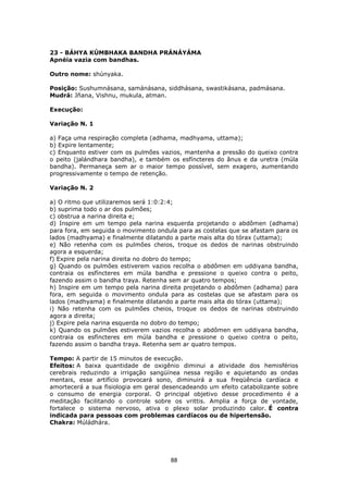88
23 - BÁHYA KÚMBHAKA BANDHA PRÁNÁYÁMA
Apnéia vazia com bandhas.
Outro nome: shúnyaka.
Posição: Sushumnásana, samánásana, siddhásana, swastikásana, padmásana.
Mudrá: Jñana, Vishnu, mukula, atman.
Execução:
Variação N. 1
a) Faça uma respiração completa (adhama, madhyama, uttama);
b) Expire lentamente;
c) Enquanto estiver com os pulmões vazios, mantenha a pressão do queixo contra
o peito (jalándhara bandha), e também os esfíncteres do ânus e da uretra (múla
bandha). Permaneça sem ar o maior tempo possível, sem exagero, aumentando
progressivamente o tempo de retenção.
Variação N. 2
a) O ritmo que utilizaremos será 1:0:2:4;
b) suprima todo o ar dos pulmões;
c) obstrua a narina direita e;
d) Inspire em um tempo pela narina esquerda projetando o abdômen (adhama)
para fora, em seguida o movimento ondula para as costelas que se afastam para os
lados (madhyama) e finalmente dilatando a parte mais alta do tórax (uttama);
e) Não retenha com os pulmões cheios, troque os dedos de narinas obstruindo
agora a esquerda;
f) Expire pela narina direita no dobro do tempo;
g) Quando os pulmões estiverem vazios recolha o abdômen em uddiyana bandha,
contraia os esfíncteres em múla bandha e pressione o queixo contra o peito,
fazendo assim o bandha traya. Retenha sem ar quatro tempos;
h) Inspire em um tempo pela narina direita projetando o abdômen (adhama) para
fora, em seguida o movimento ondula para as costelas que se afastam para os
lados (madhyama) e finalmente dilatando a parte mais alta do tórax (uttama);
i) Não retenha com os pulmões cheios, troque os dedos de narinas obstruindo
agora a direita;
j) Expire pela narina esquerda no dobro do tempo;
k) Quando os pulmões estiverem vazios recolha o abdômen em uddiyana bandha,
contraia os esfíncteres em múla bandha e pressione o queixo contra o peito,
fazendo assim o bandha traya. Retenha sem ar quatro tempos.
Tempo: A partir de 15 minutos de execução.
Efeitos: A baixa quantidade de oxigênio diminui a atividade dos hemisférios
cerebrais reduzindo a irrigação sangüínea nessa região e aquietando as ondas
mentais, esse artifício provocará sono, diminuirá a sua freqüência cardíaca e
amortecerá a sua fisiologia em geral desencadeando um efeito catabolizante sobre
o consumo de energia corporal. O principal objetivo desse procedimento é a
meditação facilitando o controle sobre os vrittis. Amplia a força de vontade,
fortalece o sistema nervoso, ativa o plexo solar produzindo calor. É contra
indicada para pessoas com problemas cardíacos ou de hipertensão.
Chakra: Múládhára.
 