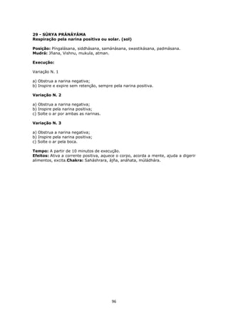 96
29 - SÚRYA PRÁNÁYÁMA
Respiração pela narina positiva ou solar. (sol)
Posição: Píngalásana, siddhásana, samánásana, swastikásana, padmásana.
Mudrá: Jñana, Vishnu, mukula, atman.
Execução:
Variação N. 1
a) Obstrua a narina negativa;
b) Inspire e expire sem retenção, sempre pela narina positiva.
Variação N. 2
a) Obstrua a narina negativa;
b) Inspire pela narina positiva;
c) Solte o ar por ambas as narinas.
Variação N. 3
a) Obstrua a narina negativa;
b) Inspire pela narina positiva;
c) Solte o ar pela boca.
Tempo: A partir de 10 minutos de execução.
Efeitos: Ativa a corrente positiva, aquece o corpo, acorda a mente, ajuda a digerir
alimentos, excita.Chakra: Saháshrara, ájña, anáhata, múládhára.
 