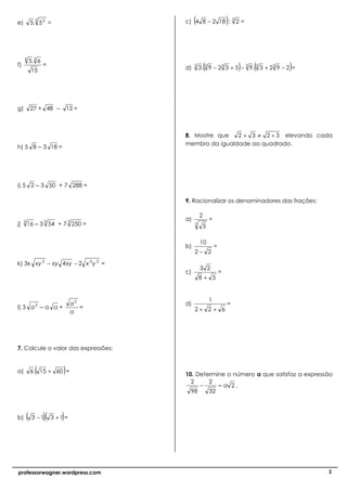 e)
            3
          5. 5 2 =                         (
                                      c) 4 8 − 2 18 : 3 2 =        )


     4
          5.3 6
f)
           15
                  =
                                      d)   3
                                                   (                   )   (          )
                                               3 . 3 9 − 23 3 + 5 − 3 9. 3 3 + 23 9 − 2 =




g)        27 + 48     – 12 =


                                      8. Mostre que   2 + 3 ≠ 2 + 3 elevando cada
                                      membro da igualdade ao quadrado.
h) 5 8          – 3 18 =




i) 5 2       – 3 50 + 7 288 =

                                      9. Racionalizar os denominadores das frações:

                                               2
                                      a)               =
j)   3
         16 – 3 3 54 + 7 3 250 =           3
                                                   5

                                               10
                                      b)                   =
                                           2− 2

k) 3x xy 3 − xy 4 xy − 2 x 3 y 3 =
                                               3 2
                                      c)                       =
                                               8+ 5


                                                       1
                               a5     d)                           =
l) 3 a 3        –a a+             =        2+ 2 + 6
                               a




7. Calcule o valor das expressões:


a)          (
          6 . 15 + 60 =    )          10. Determine o número a que satisfaz a expressão
                                        2     2
                                           −     =a 2.
                                        98    32



b)       ( 3 − 1)( 3 + 1) =
                .




professorwagner.wordpress.com                                                               2
 