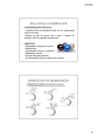 3/26/2009
18
BOLA SUÍÇA E EXERCÍCIOSBOLA SUÍÇA E EXERCÍCIOS
CONSIDERAÇÕES PRÁTICAS
Superfície firme anti-deslizante (medo de cair- programação
motora incorreta)
Pressão na bola de acordo com o peso e estatura do
indivíduo (120º de angulação coxofemoral)
OBJETIVOS
Flexibilidade e resistência muscular;
Relaxamento;
Coordenação motora e o equilíbrio;
Mobilização articular;
Corrigir alterações posturais;
Conscientização corporal, reeducando a postura;
EXERCÍCIOS DE MOBILIZAÇÃOEXERCÍCIOS DE MOBILIZAÇÃO
MOBILIZAÇÃO LOMBAR (Látero-lateral/ ântero-posterior)
MOBILIZAÇÃO TORÁCICA (Látero-lateral/ ântero-posterior)
 