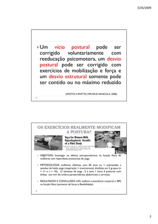 3/26/2009
2
Um vício postural pode ser
corrigido voluntariamente com
reeducação psicomotora, um desvio
postural pode ser corrigido com
exercícios de mobilização e força e
um desvio estrutural somente pode
ser contido ou no máximo reduzido
(PIVETTA E PIVETTA,1999 APUDVANICOLA, 2008).
OBJETIVOS: Investigar os efeitos antropométricos na função física de
mulheres com hipercifose praticantes de yoga.
METODOLOGIA: mulheres cifóticas, com 60 anos ou +, submetidas a
sessões de hatha yoga (respiração + movimentos); divididas em 2 grupos (n
= 11 e n = 10), 12 semanas de yoga , 2 x sem, 1 hora; 4 posturas com
ênfase nos mm do ombro, paravertebrais, abdominais e cervicais.
RESULTADOS E CONCLUSÃO: 63% melhora consciência corporal e 58%
na função física (aumento de força e flexibilidade).
OS EXERCÍCIOS REALMENTE MODIFICAMOS EXERCÍCIOS REALMENTE MODIFICAM
A POSTURA?A POSTURA?
 