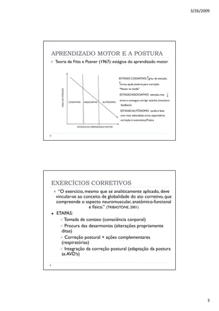 3/26/2009
3
APRENDIZADO MOTOR E A POSTURA
Teoria de Fitts e Posner (1967): estágios do aprendizado motor
ESTÁGIO COGNITIVO: grau de atenção,
erros,ajuda externa para correção
“Pensar na tarefa”
ESTÁGIOASSOCIATIVO: atenção,mas
erros e consegue corrigir sozinho (monitora
feedback)
ESTÁGIOAUTÔNOMO: tarefa é feita
com mais velocidade,erros esporádicos
correção é automática;Pratica
GRAUDEATENÇÃO
ESTÁGIOS DO APRENDIZADO MOTOR
COGNITIVO ASSOCIATIVO AUTÔNOMO
EXERCÍCIOS CORRETIVOS
“O exercício, mesmo que se analiticamente aplicado, deve
vincular-se ao conceito de globalidade do ato corretivo, que
compreende o aspecto neuromuscular, anatômico-funcional
e físico.” (TRIBASTONE, 2001)
ETAPAS:
Tomada de contato (consciência corporal)
Procura das desarmonias (alterações propriamente
ditas)
Correção postural + ações complementares
(respiratórias)
Integração da correção postural (adaptação da postura
às AVD’s)
 