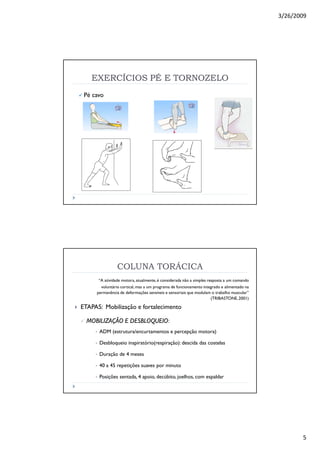 3/26/2009
5
EXERCÍCIOS PÉ E TORNOZELOEXERCÍCIOS PÉ E TORNOZELO
Pé cavo
COLUNA TORÁCICA
“A atividade motora, atualmente,é considerada não a simples resposta a um comando
voluntário cortical, mas a um programa de funcionamento integrado e alimentado na
permanência de deformações sensíveis e sensoriais que modulam o trabalho muscular”
(TRIBASTONE,2001)
ETAPAS: Mobilização e fortalecimento
MOBILIZAÇÃO E DESBLOQUEIOMOBILIZAÇÃO E DESBLOQUEIO:
• ADM (estrutura/encurtamentos e percepção motora)
• Desbloqueio inspiratório(respiração): descida das costelas
• Duração de 4 meses
• 40 a 45 repetições suaves por minuto
• Posições sentada, 4 apoio, decúbito, joelhos, com espaldar
 