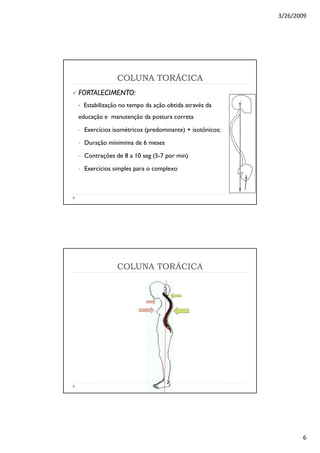 3/26/2009
6
COLUNA TORÁCICACOLUNA TORÁCICA
FORTALECIMENTO:FORTALECIMENTO:
• Estabilização no tempo da ação obtida através da
educação e manutenção da postura correta
• Exercícios isométricos (predominante) + isotônicos;
• Duração mínimima de 6 meses
• Contrações de 8 a 10 seg (5-7 por min)
• Exercícios simples para o complexo
COLUNA TORÁCICA
 