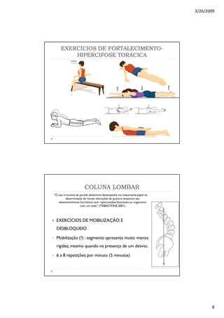 3/26/2009
8
EXERCÍCIOS DE FORTALECIMENTOEXERCÍCIOS DE FORTALECIMENTO--
HIPERCIFOSE TORÁCICAHIPERCIFOSE TORÁCICA
COLUNA LOMBARCOLUNA LOMBAR
“O uso irracional da parede abdominal desempenha um importante papel na
determinação de muitas alterações da postura,enquanto seu
desenvolvimento harmônico tem repercussões favoráveis ao organismo
com um todo” (TRIBASTONE,2001)
EXERCÍCIOS DE MOBILIZAÇÃO E
DESBLOQUEIO
• Mobilização (?) : segmento apresenta muito menos
rigidez, mesmo quando na presença de um desvio;
• 6 a 8 repetições por minuto (5 minutos)
 