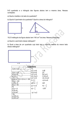 9-O quadrado e o triângulo das figuras abaixo tem a mesma área. Nessas
condições:
a) Qual a medida x do lado do quadrado?
b) Qual é 0 perímetro do quadrado? Qual é a área do triângulo?
10) O retângulo da figura abaixo tem 140 cm2
de área. Nessas condições:
a) Qual é o perímetro desse retângulo?
b) Qual a área de um quadrado cujo lado tem a mesma medida do menor lado
desse retângulo?
GABARITO
1) m = ±2 7)
a) 1 e 6 i) Ø
b) 2 e 6 j)1
c)-1 e 5 k)1 e 4
d) -3 e 4 l) -8 e 5
e) 1 e 5 m) -4 e-2
f) - , n) 4 e 6
g)5 e o)2
p) 1 e 3 h)
q) r) Ø
s) 1 e 2
3) k = ± 4
4) a > 4
5) m <
6) a) a =1,b =-2 e c = -24
b)
c) 6 e -4
8) x = 16
9)
a) x = 2
b) 8 cm
c) 4 cm2
10)
a) 48 cm
b) 64 cm2