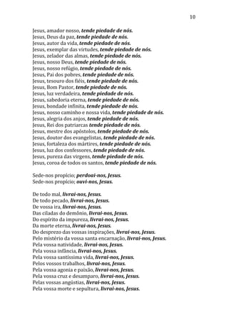 10
Jesus, amador nosso, tende piedade de nós.
Jesus, Deus da paz, tende piedade de nós.
Jesus, autor da vida, tende piedade de nós.
Jesus, exemplar das virtudes, tende piedade de nós.
Jesus, zelador das almas, tende piedade de nós.
Jesus, nosso Deus, tende piedade de nós.
Jesus, nosso refúgio, tende piedade de nós.
Jesus, Pai dos pobres, tende piedade de nós.
Jesus, tesouro dos fiéis, tende piedade de nós.
Jesus, Bom Pastor, tende piedade de nós.
Jesus, luz verdadeira, tende piedade de nós.
Jesus, sabedoria eterna, tende piedade de nós.
Jesus, bondade infinita, tende piedade de nós.
Jesus, nosso caminho e nossa vida, tende piedade de nós.
Jesus, alegria dos anjos, tende piedade de nós.
Jesus, Rei dos patriarcas tende piedade de nós.
Jesus, mestre dos apóstolos, tende piedade de nós.
Jesus, doutor dos evangelistas, tende piedade de nós.
Jesus, fortaleza dos mártires, tende piedade de nós.
Jesus, luz dos confessores, tende piedade de nós.
Jesus, pureza das virgens, tende piedade de nós.
Jesus, coroa de todos os santos, tende piedade de nós.
Sede-nos propício; perdoai-nos, Jesus.
Sede-nos propício; ouvi-nos, Jesus.
De todo mal, livrai-nos, Jesus.
De todo pecado, livrai-nos, Jesus.
De vossa ira, livrai-nos, Jesus.
Das ciladas do demônio, livrai-nos, Jesus.
Do espírito da impureza, livrai-nos, Jesus.
Da morte eterna, livrai-nos, Jesus.
Do desprezo das vossas inspirações, livrai-nos, Jesus.
Pelo mistério da vossa santa encarnação, livrai-nos, Jesus.
Pela vossa natividade, livrai-nos, Jesus.
Pela vossa infância, livrai-nos, Jesus.
Pela vossa santíssima vida, livrai-nos, Jesus.
Pelos vossos trabalhos, livrai-nos, Jesus.
Pela vossa agonia e paixão, livrai-nos, Jesus.
Pela vossa cruz e desamparo, livrai-nos, Jesus.
Pelas vossas angústias, livrai-nos, Jesus.
Pela vossa morte e sepultura, livrai-nos, Jesus.
 