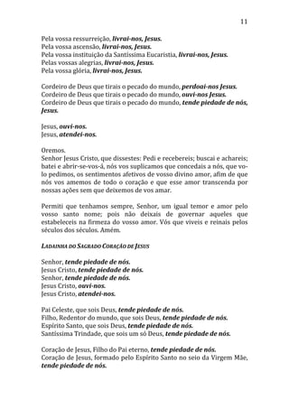 11
Pela vossa ressurreição, livrai-nos, Jesus.
Pela vossa ascensão, livrai-nos, Jesus.
Pela vossa instituição da Santíssima Eucaristia, livrai-nos, Jesus.
Pelas vossas alegrias, livrai-nos, Jesus.
Pela vossa glória, livrai-nos, Jesus.
Cordeiro de Deus que tirais o pecado do mundo, perdoai-nos Jesus.
Cordeiro de Deus que tirais o pecado do mundo, ouvi-nos Jesus.
Cordeiro de Deus que tirais o pecado do mundo, tende piedade de nós,
Jesus.
Jesus, ouvi-nos.
Jesus, atendei-nos.
Oremos.
Senhor Jesus Cristo, que dissestes: Pedi e recebereis; buscai e achareis;
batei e abrir-se-vos-á, nós vos suplicamos que concedais a nós, que vo-
lo pedimos, os sentimentos afetivos de vosso divino amor, afim de que
nós vos amemos de todo o coração e que esse amor transcenda por
nossas ações sem que deixemos de vos amar.
Permiti que tenhamos sempre, Senhor, um igual temor e amor pelo
vosso santo nome; pois não deixais de governar aqueles que
estabeleceis na firmeza do vosso amor. Vós que viveis e reinais pelos
séculos dos séculos. Amém.
LADAINHA DO SAGRADO CORAÇÃO DE JESUS
Senhor, tende piedade de nós.
Jesus Cristo, tende piedade de nós.
Senhor, tende piedade de nós.
Jesus Cristo, ouvi-nos.
Jesus Cristo, atendei-nos.
Pai Celeste, que sois Deus, tende piedade de nós.
Filho, Redentor do mundo, que sois Deus, tende piedade de nós.
Espírito Santo, que sois Deus, tende piedade de nós.
Santíssima Trindade, que sois um só Deus, tende piedade de nós.
Coração de Jesus, Filho do Pai eterno, tende piedade de nós.
Coração de Jesus, formado pelo Espírito Santo no seio da Virgem Mãe,
tende piedade de nós.
 
