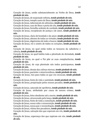 12
Coração de Jesus, unido substancialmente ao Verbo de Deus, tende
piedade de nós.
Coração de Jesus, de majestade infinita, tende piedade de nós.
Coração de Jesus, templo santo de Deus, tende piedade de nós.
Coração de Jesus, tabernáculo do altíssimo, tende piedade de nós.
Coração de Jesus, casa de Deus e porta do céu, tende piedade de nós.
Coração de Jesus, fornalha ardente de caridade, tende piedade de nós.
Coração de Jesus, receptáculo de justiça e de amor, tende piedade de
nós.
Coração de Jesus, cheio de bondade e de amor, tende piedade de nós.
Coração de Jesus, abismo de todas as virtudes, tende piedade de nós.
Coração de Jesus, digníssimo de todo o louvor, tende piedade de nós.
Coração de Jesus, rei e centro de todos os corações, tende piedade de
nós.
Coração de Jesus, no qual estão todos os tesouros da sabedoria e
ciência, tende piedade de nós.
Coração de Jesus, no qual habita toda a plenitude da divindade, tende
piedade de nós.
Coração de Jesus, no qual o Pai põe as suas complacências, tende
piedade de nós.
Coração de Jesus, de cuja plenitude nós todos participamos, tende
piedade de nós.
Coração de Jesus, desejo das colinas eternas, tende piedade de nós.
Coração de Jesus, paciente e misericordioso, tende piedade de nós.
Coração de Jesus, rico para todos os que vos invocam, tende piedade
de nós.
Coração de Jesus, fonte de vida e santidade, tende piedade de nós.
Coração de Jesus, propiciação pelos nossos pecados, tende piedade de
nós.
Coração de Jesus, saturado de opróbrios, tende piedade de nós.
Coração de Jesus, atribulado por causa de nossos crimes, tende
piedade de nós.
Coração de Jesus, feito obediente até a morte, tende piedade de nós.
Coração de Jesus, atravessado pela lança, tende piedade de nós.
Coração de Jesus, fonte de toda a consolação, tende piedade de nós.
Coração de Jesus, nossa vida e ressurreição, tende piedade de nós.
Coração de Jesus, nossa paz e reconciliação, tende piedade de nós.
Coração de Jesus, vítima dos pecadores, tende piedade de nós.
Coração de Jesus, salvação dos que esperam em vós, tende piedade de
nós.
Coração de Jesus, esperança dos que expiram em vós, tende piedade
de nós.
 
