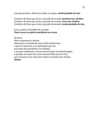 13
Coração de Jesus, delícia de todos os santos, tende piedade de nós.
Cordeiro de Deus que tirais o pecado do mundo, perdoai-nos, Senhor.
Cordeiro de Deus que tirais o pecado do mundo, ouvi-nos, Senhor.
Cordeiro de Deus que tirais o pecado do mundo, tende piedade de nós.
Jesus, manso e humilde de coração.
Fazei nosso coração semelhante ao vosso.
Oremos.
Deus onipotente e eterno,
olhai para o Coração de vosso Filho diletíssimo
e para os louvores e as satisfações que ele,
em nome dos pecadores vos tributa;
e aos que imploram a vossa misericórdia concedei benigno
o perdão em nome do vosso mesmo Filho Jesus Cristo,
que convosco vive reina por todos os séculos dos séculos.
Amém.
 