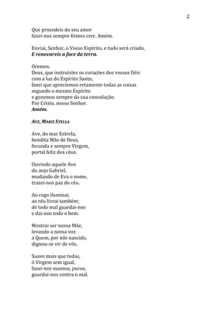 2
Que procedeis do seu amor
fazei-nos sempre firmes crer. Amém.
Enviai, Senhor, o Vosso Espírito, e tudo será criado,
E renovareis a face da terra.
Oremos.
Deus, que instruístes os corações dos vossos fiéis
com a luz do Espírito Santo,
fazei que apreciemos retamente todas as coisas
segundo o mesmo Espírito
e gozemos sempre da sua consolação.
Por Cristo, nosso Senhor.
Amém.
AVE, MARIS STELLA
Ave, do mar Estrela,
bendita Mãe de Deus,
fecunda e sempre Virgem,
portal feliz dos céus.
Ouvindo aquele Ave
do anjo Gabriel,
mudando de Eva o nome,
trazei-nos paz do céu.
Ao cego iluminai,
ao réu livrai também;
de todo mal guardai-nos
e dai-nos todo o bem.
Mostrai ser nossa Mãe,
levando a nossa voz
a Quem, por nós nascido,
dignou-se vir de vós.
Suave mais que todas,
ó Virgem sem igual,
fazei-nos mansos, puros,
guardai-nos contra o mal.
 
