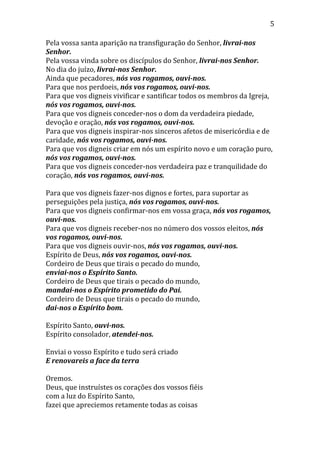 5
Pela vossa santa aparição na transfiguração do Senhor, livrai-nos
Senhor.
Pela vossa vinda sobre os discípulos do Senhor, livrai-nos Senhor.
No dia do juízo, livrai-nos Senhor.
Ainda que pecadores, nós vos rogamos, ouvi-nos.
Para que nos perdoeis, nós vos rogamos, ouvi-nos.
Para que vos digneis vivificar e santificar todos os membros da Igreja,
nós vos rogamos, ouvi-nos.
Para que vos digneis conceder-nos o dom da verdadeira piedade,
devoção e oração, nós vos rogamos, ouvi-nos.
Para que vos digneis inspirar-nos sinceros afetos de misericórdia e de
caridade, nós vos rogamos, ouvi-nos.
Para que vos digneis criar em nós um espírito novo e um coração puro,
nós vos rogamos, ouvi-nos.
Para que vos digneis conceder-nos verdadeira paz e tranquilidade do
coração, nós vos rogamos, ouvi-nos.
Para que vos digneis fazer-nos dignos e fortes, para suportar as
perseguições pela justiça, nós vos rogamos, ouvi-nos.
Para que vos digneis confirmar-nos em vossa graça, nós vos rogamos,
ouvi-nos.
Para que vos digneis receber-nos no número dos vossos eleitos, nós
vos rogamos, ouvi-nos.
Para que vos digneis ouvir-nos, nós vos rogamos, ouvi-nos.
Espírito de Deus, nós vos rogamos, ouvi-nos.
Cordeiro de Deus que tirais o pecado do mundo,
enviai-nos o Espírito Santo.
Cordeiro de Deus que tirais o pecado do mundo,
mandai-nos o Espírito prometido do Pai.
Cordeiro de Deus que tirais o pecado do mundo,
dai-nos o Espírito bom.
Espírito Santo, ouvi-nos.
Espírito consolador, atendei-nos.
Enviai o vosso Espírito e tudo será criado
E renovareis a face da terra
Oremos.
Deus, que instruístes os corações dos vossos fiéis
com a luz do Espírito Santo,
fazei que apreciemos retamente todas as coisas
 