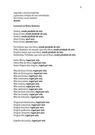 6
segundo o mesmo Espírito
e gozemos sempre da sua consolação.
Por Cristo, nosso Senhor.
Amém.
LADAINHA DE NOSSA SENHORA
Senhor, tende piedade de nós.
Jesus Cristo, tende piedade de nós.
Senhor, tende piedade de nós.
Jesus Cristo, ouvi-nos.
Jesus Cristo, atendei-nos.
Pai Celeste, que sois Deus, tende piedade de nós.
Filho, Redentor do mundo, que sois Deus, tende piedade de nós.
Espírito Santo, que sois Deus, tende piedade de nós.
Santíssima Trindade, que sois um só Deus, tende piedade de nós.
Santa Maria, rogai por nós.
Santa Mãe de Deus, rogai por nós.
Santa Virgem das virgens, rogai por nós.
Mãe de Jesus Cristo, rogai por nós.
Mãe da divina graça, rogai por nós.
Mãe puríssima, rogai por nós.
Mãe castíssima, rogai por nós.
Mãe imaculada, rogai por nós.
Mãe intacta, rogai por nós.
Mãe amável, rogai por nós.
Mãe admirável, rogai por nós.
Mãe do bom conselho, rogai por nós.
Mãe do Criador, rogai por nós.
Mãe do Salvador, rogai por nós.
Virgem prudentíssima, rogai por nós.
Virgem venerável, rogai por nós.
Virgem louvável, rogai por nós.
Virgem poderosa, rogai por nós.
Virgem clemente, rogai por nós.
Virgem fiel, rogai por nós.
Espelho de justiça, rogai por nós.
 