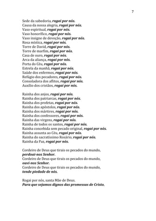 7
Sede da sabedoria, rogai por nós.
Causa da nossa alegria, rogai por nós.
Vaso espiritual, rogai por nós.
Vaso honorífico, rogai por nós.
Vaso insigne de devoção, rogai por nós.
Rosa mística, rogai por nós.
Torre de David, rogai por nós.
Torre de marfim, rogai por nós.
Casa de ouro, rogai por nós.
Arca da aliança, rogai por nós.
Porta do Céu, rogai por nós.
Estrela da manhã, rogai por nós.
Saúde dos enfermos, rogai por nós.
Refúgio dos pecadores, rogai por nós.
Consoladora dos aflitos, rogai por nós.
Auxílio dos cristãos, rogai por nós.
Rainha dos anjos, rogai por nós.
Rainha dos patriarcas, rogai por nós.
Rainha dos profetas, rogai por nós.
Rainha dos apóstolos, rogai por nós.
Rainha dos mártires, rogai por nós.
Rainha dos confessores, rogai por nós.
Rainha das virgens, rogai por nós.
Rainha de todos os santos, rogai por nós.
Rainha concebida sem pecado original, rogai por nós.
Rainha assunta ao Céu, rogai por nós.
Rainha do sacratíssimo Rosário, rogai por nós.
Rainha da Paz, rogai por nós.
Cordeiro de Deus que tirais os pecados do mundo,
perdoai-nos Senhor.
Cordeiro de Deus que tirais os pecados do mundo,
ouvi-nos Senhor.
Cordeiro de Deus que tirais os pecados do mundo,
tende piedade de nós.
Rogai por nós, santa Mãe de Deus.
Para que sejamos dignos das promessas de Cristo.
 