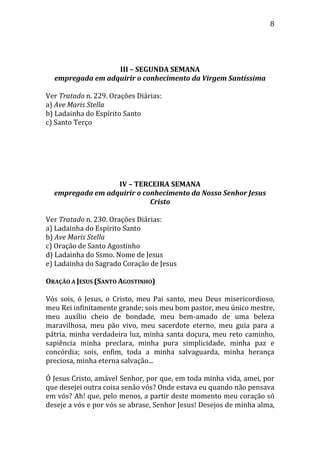 8
III – SEGUNDA SEMANA
empregada em adquirir o conhecimento da Virgem Santíssima
Ver Tratado n. 229. Orações Diárias:
a) Ave Maris Stella
b) Ladainha do Espírito Santo
c) Santo Terço
IV – TERCEIRA SEMANA
empregada em adquirir o conhecimento da Nosso Senhor Jesus
Cristo
Ver Tratado n. 230. Orações Diárias:
a) Ladainha do Espírito Santo
b) Ave Maris Stella
c) Oração de Santo Agostinho
d) Ladainha do Ssmo. Nome de Jesus
e) Ladainha do Sagrado Coração de Jesus
ORAÇÃO A JESUS (SANTO AGOSTINHO)
Vós sois, ó Jesus, o Cristo, meu Pai santo, meu Deus misericordioso,
meu Rei infinitamente grande; sois meu bom pastor, meu único mestre,
meu auxílio cheio de bondade, meu bem-amado de uma beleza
maravilhosa, meu pão vivo, meu sacerdote eterno, meu guia para a
pátria, minha verdadeira luz, minha santa doçura, meu reto caminho,
sapiência minha preclara, minha pura simplicidade, minha paz e
concórdia; sois, enfim, toda a minha salvaguarda, minha herança
preciosa, minha eterna salvação...
Ó Jesus Cristo, amável Senhor, por que, em toda minha vida, amei, por
que desejei outra coisa senão vós? Onde estava eu quando não pensava
em vós? Ah! que, pelo menos, a partir deste momento meu coração só
deseje a vós e por vós se abrase, Senhor Jesus! Desejos de minha alma,
 