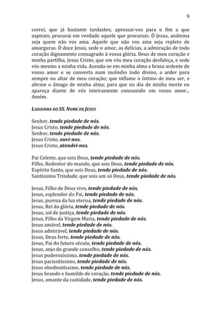 9
correi, que já bastante tardastes; apressai-vos para o fim a que
aspirais; procurai em verdade aquele que procurais. Ó Jesus, anátema
seja quem não vos ama. Aquele que não vos ama seja repleto de
amarguras. Ó doce Jesus, sede o amor, as delícias, a admiração de todo
coração dignamente consagrado à vossa glória. Deus de meu coração e
minha partilha, Jesus Cristo, que em vós meu coração desfaleça, e sede
vós mesmo a minha vida. Acenda-se em minha alma a brasa ardente de
vosso amor e se converta num incêndio todo divino, a arder para
sempre no altar de meu coração; que inflame o íntimo de meu ser, e
abrase o âmago de minha alma; para que no dia de minha morte eu
apareça diante de vós inteiramente consumido em vosso amor...
Amém.
LADAINHA DO SS. NOME DE JESUS
Senhor, tende piedade de nós.
Jesus Cristo, tende piedade de nós.
Senhor, tende piedade de nós.
Jesus Cristo, ouvi-nos.
Jesus Cristo, atendei-nos.
Pai Celeste, que sois Deus, tende piedade de nós.
Filho, Redentor do mundo, que sois Deus, tende piedade de nós.
Espírito Santo, que sois Deus, tende piedade de nós.
Santíssima Trindade, que sois um só Deus, tende piedade de nós.
Jesus, Filho de Deus vivo, tende piedade de nós.
Jesus, esplendor do Pai, tende piedade de nós.
Jesus, pureza da luz eterna, tende piedade de nós.
Jesus, Rei da glória, tende piedade de nós.
Jesus, sol de justiça, tende piedade de nós.
Jesus, Filho da Virgem Maria, tende piedade de nós.
Jesus amável, tende piedade de nós.
Jesus admirável, tende piedade de nós.
Jesus, Deus forte, tende piedade de nós.
Jesus, Pai do futuro século, tende piedade de nós.
Jesus, anjo do grande conselho, tende piedade de nós.
Jesus poderosíssimo, tende piedade de nós.
Jesus pacientíssimo, tende piedade de nós.
Jesus obedientíssimo, tende piedade de nós.
Jesus brando e humilde de coração, tende piedade de nós.
Jesus, amante da castidade, tende piedade de nós.
 