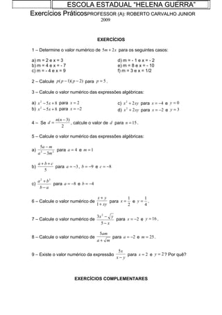 ESCOLA ESTADUAL “HELENA GUERRA”
Exercícios PráticosPROFESSOR (A): ROBERTO CARVALHO JUNIOR
                                       2009



                                     EXERCÍCIOS

1 – Determine o valor numérico de 5m + 2 x para os seguintes casos:

a) m = 2 e x = 3                                d) m = - 1 e x = - 2
b) m = 4 e x = - 7                              e) m = 8 e x = - 10
c) m = - 4 e x = 9                              f) m = 3 e x = 1/2

2 – Calcule p ( p − 1)( p − 2) para p = 5 .

3 – Calcule o valor numérico das expressões algébricas:

a) x 2 − 5 x + 8 para x = 2                     c) x 2 + 2 xy para x = −4 e y = 0
b) x 2 − 5 x + 8 para x = −2                    d) x 2 + 2 xy para x = −2 e y = 3

              n(n − 3)
4 – Se d =             , calcule o valor de d para n = 15 .
                 2

5 – Calcule o valor numérico das expressões algébricas:

      5a − m
a)              para a = 4 e m = 1
     a 2 − 3m 2

     a+b+c
b)         para a = −3 , b = −9 e c = −8
       5

     a 2 + b3
c)            para a = −8 e b = −4
      b−a

                                      x+ y          1     1
6 – Calcule o valor numérico de             para x = e y = .
                                     1 + xy         2     4

                                     3x 2 − y
7 – Calcule o valor numérico de               para x = −2 e y = 16 .
                                       5− x

                                      5am
8 – Calcule o valor numérico de               para a = −2 e m = 25 .
                                     a+ m

                                                5x
9 – Existe o valor numérico da expressão            para x = 2 e y = 2 ? Por quê?
                                               x− y



                        EXERCÍCIOS COMPLEMENTARES
 