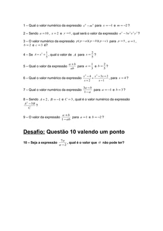 1 – Qual o valor numérico da expressão x 6 − m 4 para x = −1 e m = −2 ?

2 – Sendo a = 10 , x = 2 e y =1 , qual será o valor da expressão a 3 − 3a 2 x 2 y 2 ?

3 – O valor numérico da expressão p ( p − a )( p − b)( p − c ) para p = 5 , a = 1 ,
b = 2 e c = 3 é?

                1                                 2
4 – Se A = x + , qual o valor de A para x =
            2
                                                    ?
                5                                 5

                                 a +b         1     2
5 – Qual o valor da expressão         para a = e b = ?
                                  ab          3     5

                                            x 2 − 4 x 2 − 3x + 2
6 – Qual o valor numérico da expressão             +             , para x = 4 ?
                                             x+2        x −1

                                           3a − b
7 – Qual o valor numérico da expressão            para a = −1 e b = 3 ?
                                           1−a

8 – Sendo A = 2 , B = −1 e C = 3 , qual é o valor numérico da expressão
A 2 − 5B
         ?
    C

                            a +b
9 – O valor da expressão          para a = 1 e b = −2 ?
                           1 − ab



Desafio: Questão 10 valendo um ponto
                           7a
10 – Seja a expressão          , qual é o valor que     a não pode ter?
                          a −2
 