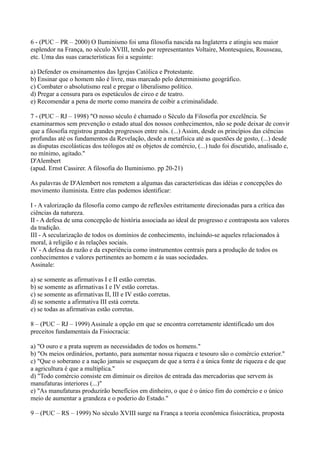 6 - (PUC – PR – 2000) O Iluminismo foi uma filosofia nascida na Inglaterra e atingiu seu maior
esplendor na França, no século XVIII, tendo por representantes Voltaire, Montesquieu, Rousseau,
etc. Uma das suas características foi a seguinte:
a) Defender os ensinamentos das Igrejas Católica e Protestante.
b) Ensinar que o homem não é livre, mas marcado pelo determinismo geográfico.
c) Combater o absolutismo real e pregar o liberalismo político.
d) Pregar a censura para os espetáculos de circo e de teatro.
e) Recomendar a pena de morte como maneira de coibir a criminalidade.
7 - (PUC – RJ – 1998) "O nosso século é chamado o Século da Filosofia por excelência. Se
examinarmos sem prevenção o estado atual dos nossos conhecimentos, não se pode deixar de convir
que a filosofia registrou grandes progressos entre nós. (...) Assim, desde os princípios das ciências
profundas até os fundamentos da Revelação, desde a metafísica até as questões de gosto, (...) desde
as disputas escolásticas dos teólogos até os objetos de comércio, (...) tudo foi discutido, analisado e,
no mínimo, agitado."
D'Alembert
(apud. Ernst Cassirer. A filosofia do Iluminismo. pp 20-21)
As palavras de D'Alembert nos remetem a algumas das características das idéias e concepções do
movimento iluminista. Entre elas podemos identificar:
I - A valorização da filosofia como campo de reflexões estritamente direcionadas para a crítica das
ciências da natureza.
II - A defesa de uma concepção de história associada ao ideal de progresso e contraposta aos valores
da tradição.
III - A secularização de todos os domínios de conhecimento, incluindo-se aqueles relacionados à
moral, à religião e às relações sociais.
IV - A defesa da razão e da experiência como instrumentos centrais para a produção de todos os
conhecimentos e valores pertinentes ao homem e às suas sociedades.
Assinale:
a) se somente as afirmativas I e II estão corretas.
b) se somente as afirmativas I e IV estão corretas.
c) se somente as afirmativas II, III e IV estão corretas.
d) se somente a afirmativa III está correta.
e) se todas as afirmativas estão corretas.
8 – (PUC – RJ – 1999) Assinale a opção em que se encontra corretamente identificado um dos
preceitos fundamentais da Fisiocracia:
a) "O ouro e a prata suprem as necessidades de todos os homens."
b) "Os meios ordinários, portanto, para aumentar nossa riqueza e tesouro são o comércio exterior."
c) "Que o soberano e a nação jamais se esqueçam de que a terra é a única fonte de riqueza e de que
a agricultura é que a multiplica."
d) "Todo comércio consiste em diminuir os direitos de entrada das mercadorias que servem às
manufaturas interiores (...)"
e) "As manufaturas produzirão benefícios em dinheiro, o que é o único fim do comércio e o único
meio de aumentar a grandeza e o poderio do Estado."
9 – (PUC – RS – 1999) No século XVIII surge na França a teoria econômica fisiocrática, proposta
 